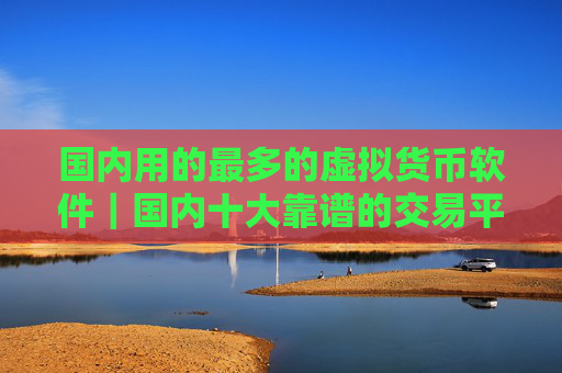 国内用的最多的虚拟货币软件|国内十大靠谱的交易平台