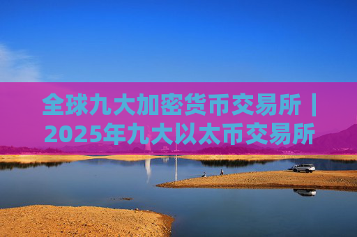 全球九大加密货币交易所|2025年九大以太币交易所排名介绍