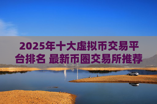 2025年十大虚拟币交易平台排名 最新币圈交易所推荐 选择可靠平台投资加密货币