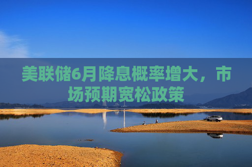 美联储6月降息概率增大,市场预期宽松政策