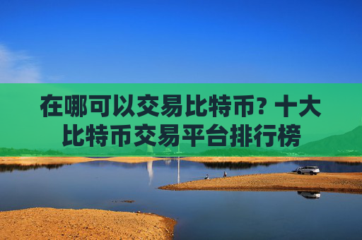 在哪可以交易比特币? 十大比特币交易平台排行榜
