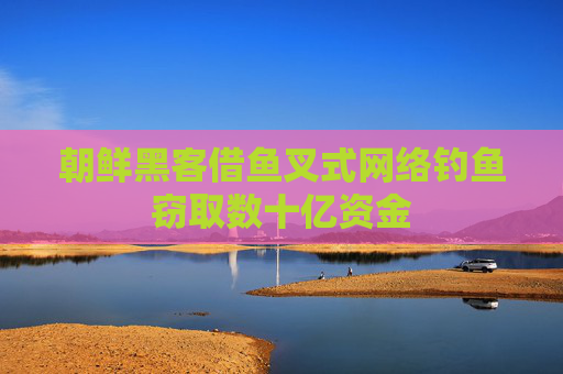 朝鲜黑客借鱼叉式网络钓鱼窃取数十亿资金