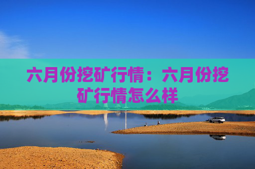六月份挖矿行情:六月份挖矿行情怎么样