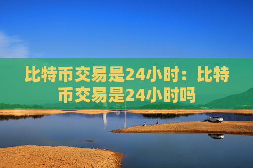 比特币交易是24小时:比特币交易是24小时吗