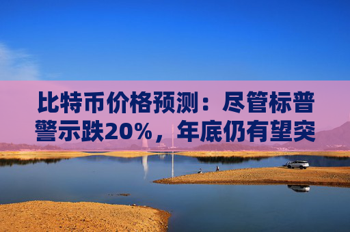 比特币价格预测：尽管标普警示跌20%，年底仍有望突破10万美元