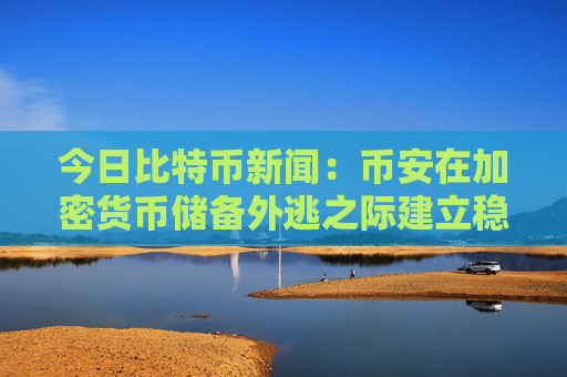 今日比特币新闻:币安在加密货币储备外逃之际建立稳定币“储备金”