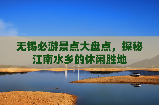 无锡必游景点大盘点,探秘江南水乡的休闲胜地