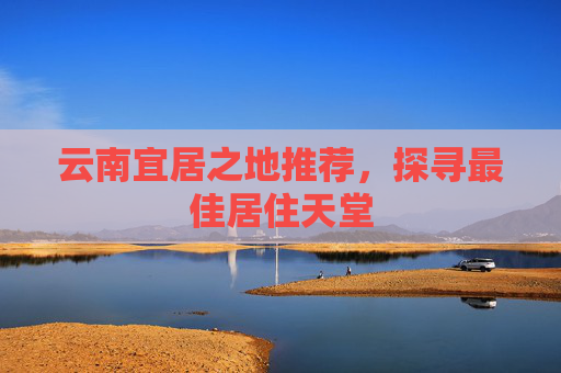 云南宜居之地推荐，探寻最佳居住天堂