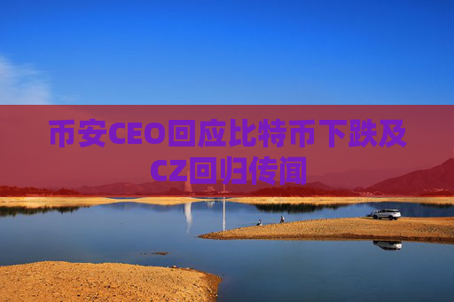 币安CEO回应比特币下跌及CZ回归传闻