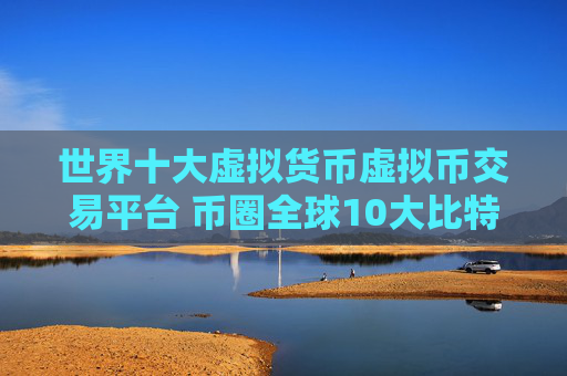 世界十大虚拟货币虚拟币交易平台 币圈全球10大比特币平台