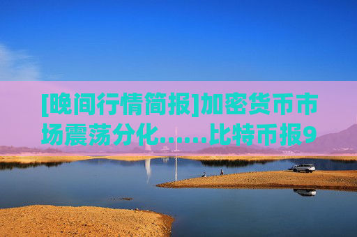 [晚间行情简报]加密货币市场震荡分化……比特币报90,912美元，以太坊报2,998美元
