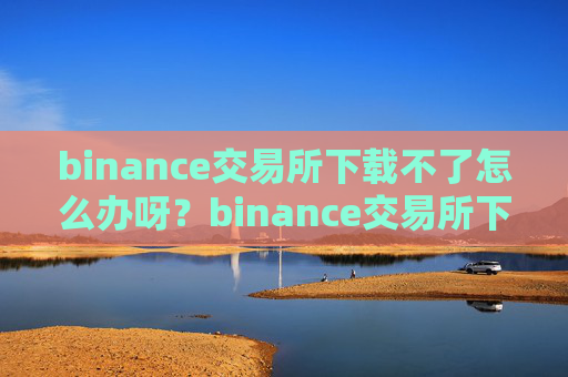 binance交易所下载不了怎么办呀？binance交易所下载困难解决方案