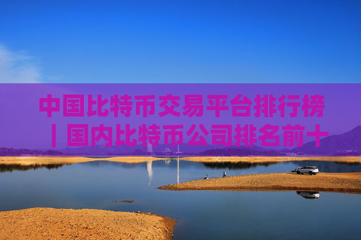 中国比特币交易平台排行榜|国内比特币公司排名前十
