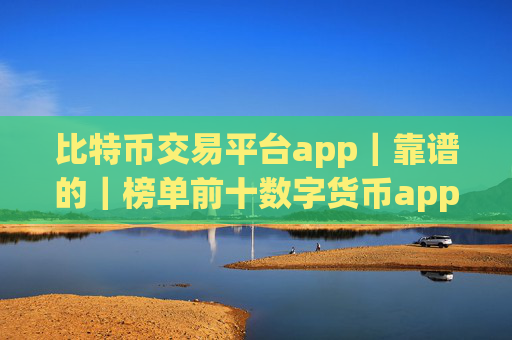 比特币交易平台app｜靠谱的｜榜单前十数字货币app排名汇总