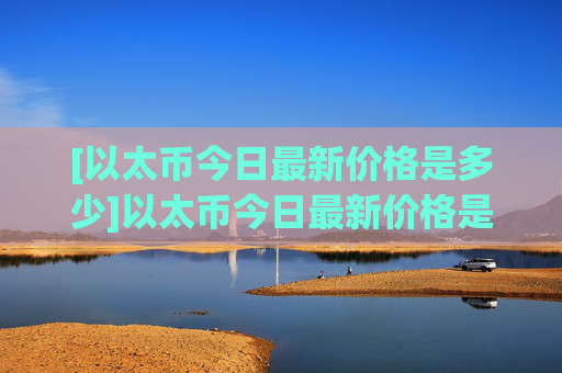 [以太币今日最新价格是多少]以太币今日最新价格是多少元