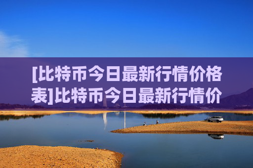 [比特币今日最新行情价格表]比特币今日最新行情价格表大全