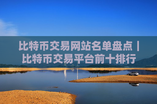 比特币交易网站名单盘点｜比特币交易平台前十排行
