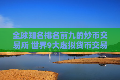 全球知名排名前九的炒币交易所 世界9大虚拟货币交易所排名