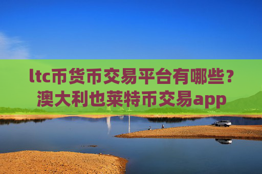 ltc币货币交易平台有哪些？澳大利也莱特币交易app