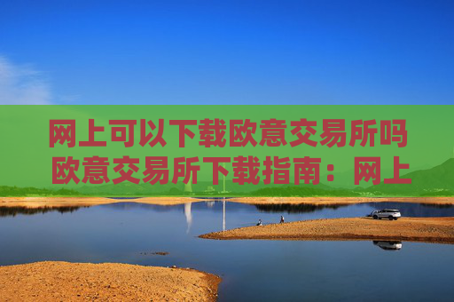网上可以下载欧意交易所吗 欧意交易所下载指南:网上获取安全可靠的下载渠道