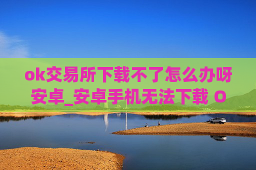 ok交易所下载不了怎么办呀安卓_安卓手机无法下载 OK 交易所