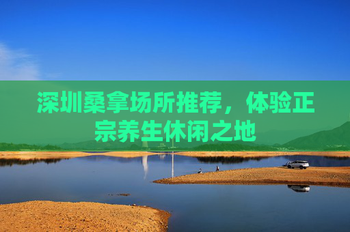 深圳桑拿场所推荐,体验正宗养生休闲之地