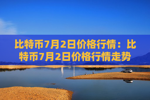 比特币7月2日价格行情：比特币7月2日价格行情走势