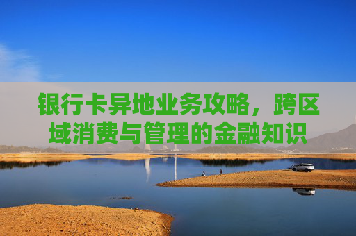 银行卡异地业务攻略,跨区域消费与管理的金融知识
