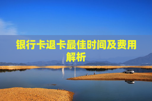 银行卡退卡最佳时间及费用解析