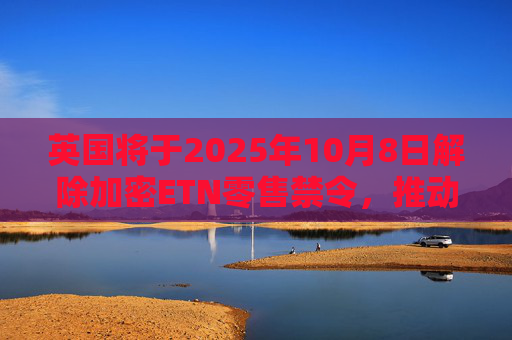 英国将于2025年10月8日解除加密ETN零售禁令,推动全面加密监管