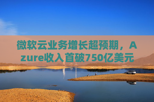 微软云业务增长超预期,Azure收入首破750亿美元