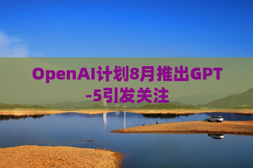 OpenAI计划8月推出GPT-5引发关注