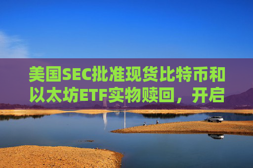 美国SEC批准现货比特币和以太坊ETF实物赎回,开启加密市场“新一天”