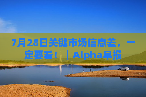 7月28日关键市场信息差,一定要看!|Alpha早报