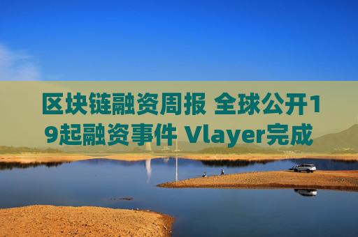 区块链融资周报 全球公开19起融资事件 Vlayer完成1000万美元pre seed轮融资