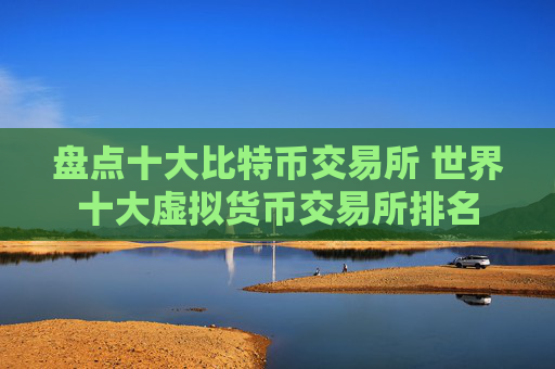 盘点十大比特币交易所 世界十大虚拟货币交易所排名