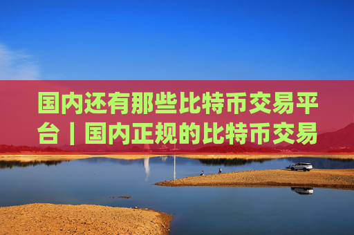 国内还有那些比特币交易平台|国内正规的比特币交易app