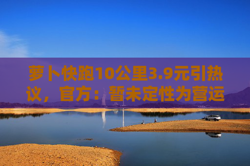 萝卜快跑10公里3.9元引热议,官方:暂未定性为营运