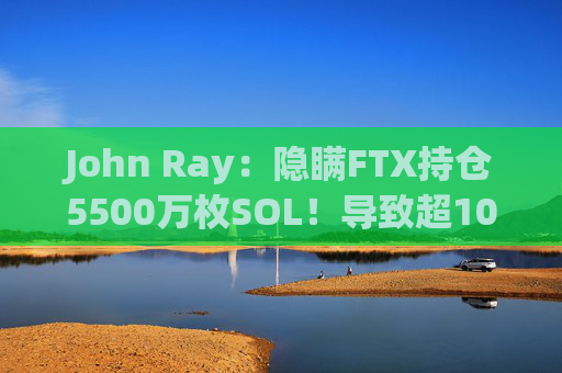 John Ray:隐瞒FTX持仓5500万枚SOL!导致超100亿美元损失