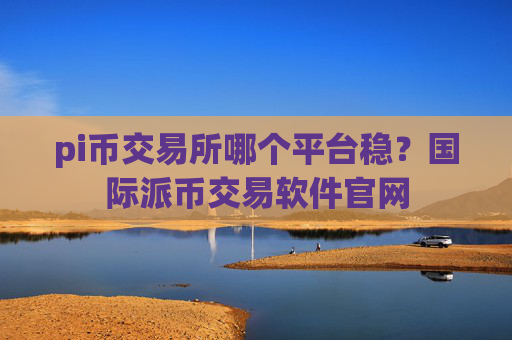pi币交易所哪个平台稳?国际派币交易软件官网