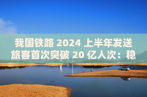 我国铁路 2024 上半年发送旅客首次突破 20 亿人次：稳居世界首位，创历史同期新高