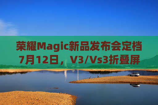 荣耀Magic新品发布会定档7月12日，V3/Vs3折叠屏手机等重磅产品即将揭晓