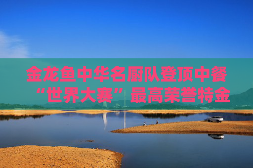 金龙鱼中华名厨队登顶中餐“世界大赛”最高荣誉特金奖,助中餐技艺再创高峰