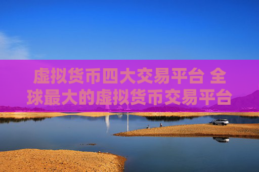 虚拟货币四大交易平台 全球最大的虚拟货币交易平台是哪个