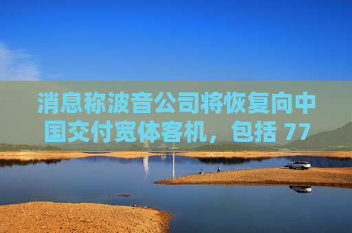 消息称波音公司将恢复向中国交付宽体客机,包括 777、787