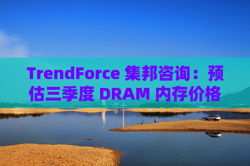 TrendForce 集邦咨询:预估三季度 DRAM 内存价格整体涨幅达 8~13%