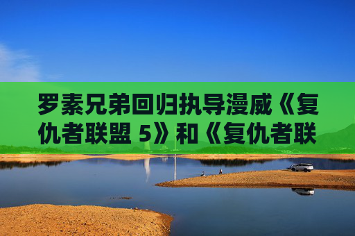 罗素兄弟回归执导漫威《复仇者联盟 5》和《复仇者联盟 6》,钢铁侠小罗伯特・唐尼变杜姆博士