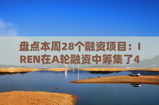 盘点本周28个融资项目：IREN在A轮融资中筹集了4.13亿美元