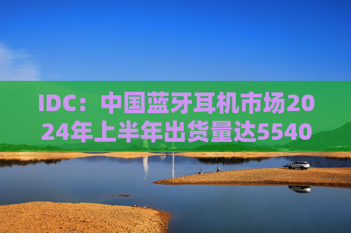 IDC:中国蓝牙耳机市场2024年上半年出货量达5540万台,开放式耳机增长超三倍