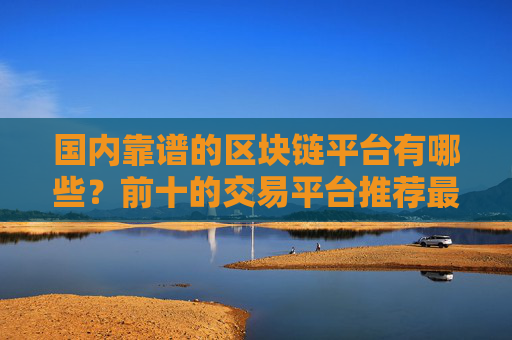 国内靠谱的区块链平台有哪些?前十的交易平台推荐最新